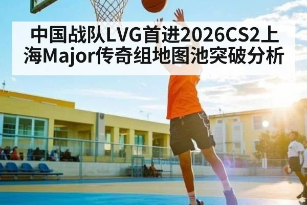 中国战队LVG首进2026CS2上海Major传奇组地图池突破分析