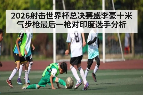 2026射击世界杯总决赛盛李豪十米气步枪最后一枪对印度选手分析